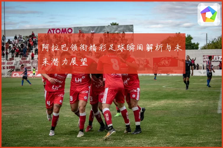 阿拉巴领衔精彩足球瞬间解析与未来潜力展望