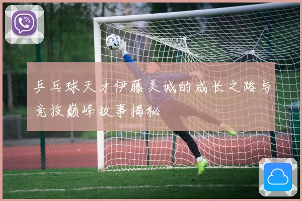 乒乓球天才伊藤美诚的成长之路与竞技巅峰故事揭秘